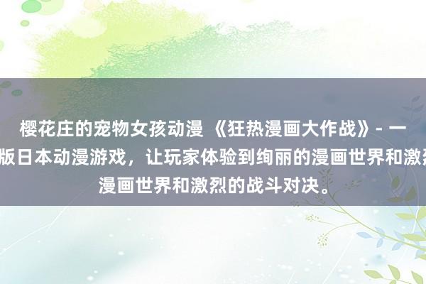 樱花庄的宠物女孩动漫 《狂热漫画大作战》- 一个刺激的动漫版日本动漫游戏，让玩家体验到绚丽的漫画世界和激烈的战斗对决。